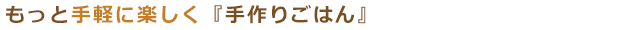 もっと手軽に楽しく「手作りごはん」