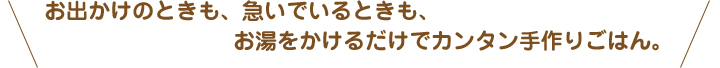 お出かけのときも、急いでいるときも、お湯をかけるだけでカンタン手作りごはん。