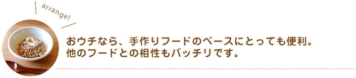 おウチなら、手作りフードのベースにとっても便利。他のフードとの相性もバッチリです。