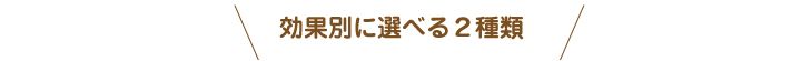 効果別に選べる2種類