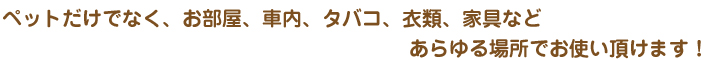 ペットだけでなく、お部屋、車内、タバコ、衣類、家具などあらゆる場所でお使い頂けます！
