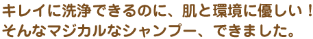 キレイに洗浄できるのに、肌と環境に優しい！そんなマジカルなシャンプー、できました。