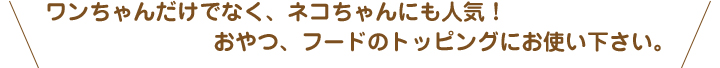 ワンちゃんだけでなく、ネコちゃんにも人気！おやつ、フードのトッピングにお使い下さい。