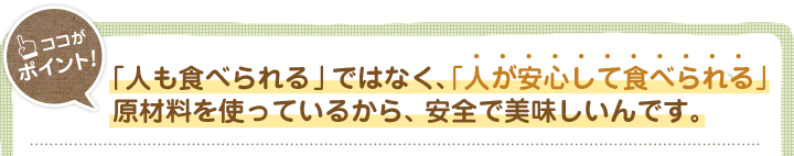 「人も食べられる」ではなく、「人が安心して食べられる」原材料を使っているから、安全で美味しいんです。