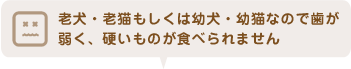 老犬・老猫もしくは幼犬・幼猫なので歯が弱く、硬いものが食べられません