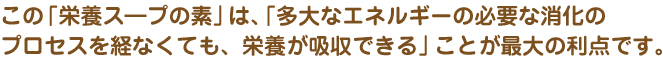 この「栄養スープの素」は、「多大なエネルギーの必要な消化のプロセスを経なくても、栄養が吸収できる」ことが最大の利点です。
