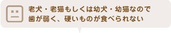 老犬・老猫もしくは幼犬・幼猫なので歯が弱く、硬いものが食べられない