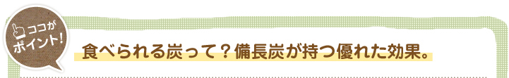 食べられる炭って？
備長炭が持つ優れた効果。