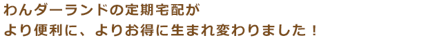 わんダーランドの定期宅配がより便利に、よりお得に生まれ変わりました！