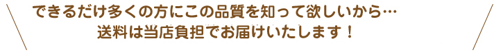 できるだけ多くの方にこの品質を知って欲しいから… 送料・代引き手数料は当店負担でお届けいたします！